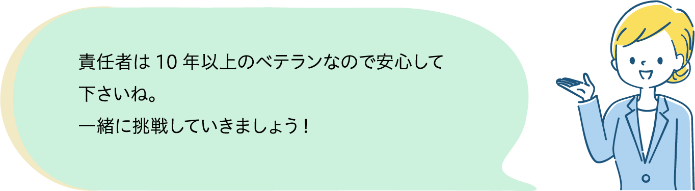 責任者は10年以上のベテランなので安心してください。一緒に頑張っていきましょう。